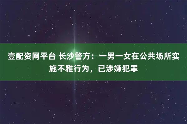壹配资网平台 长沙警方：一男一女在公共场所实施不雅行为，已涉嫌犯罪