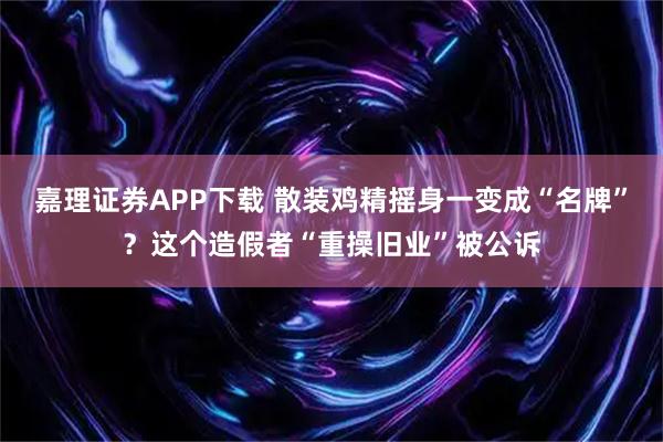 嘉理证券APP下载 散装鸡精摇身一变成“名牌”？这个造假者“重操旧业”被公诉