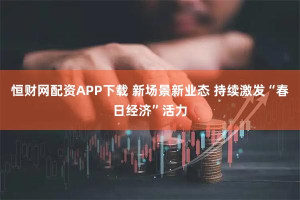 恒财网配资APP下载 新场景新业态 持续激发“春日经济”活力