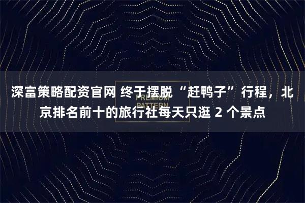 深富策略配资官网 终于摆脱 “赶鸭子” 行程，北京排名前十的旅行社每天只逛 2 个景点