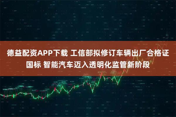 德益配资APP下载 工信部拟修订车辆出厂合格证国标 智能汽车迈入透明化监管新阶段