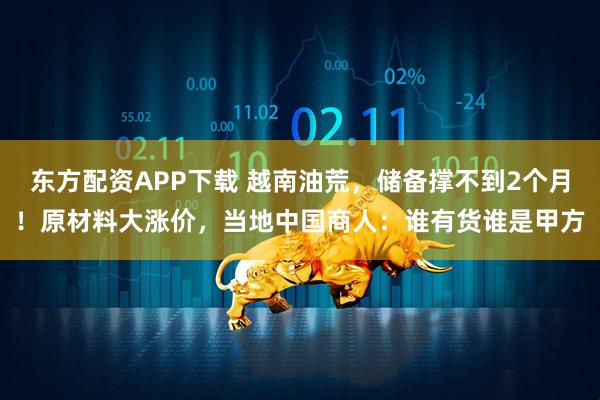 东方配资APP下载 越南油荒，储备撑不到2个月！原材料大涨价，当地中国商人：谁有货谁是甲方