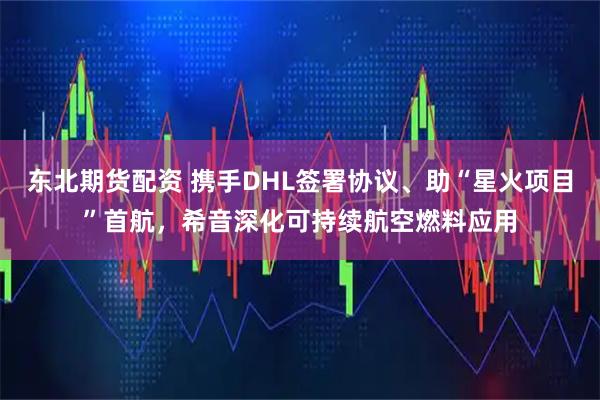 东北期货配资 携手DHL签署协议、助“星火项目”首航，希音深化可持续航空燃料应用