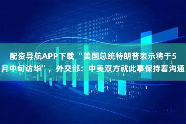 配资导航APP下载 “美国总统特朗普表示将于5月中旬访华”，外交部：中美双方就此事保持着沟通