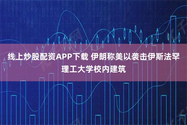 线上炒股配资APP下载 伊朗称美以袭击伊斯法罕理工大学校内建筑