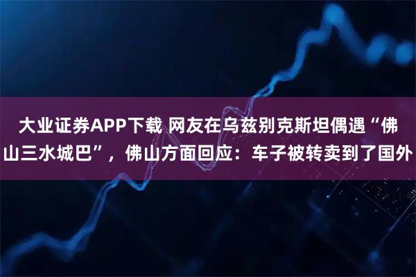 大业证券APP下载 网友在乌兹别克斯坦偶遇“佛山三水城巴”，佛山方面回应：车子被转卖到了国外