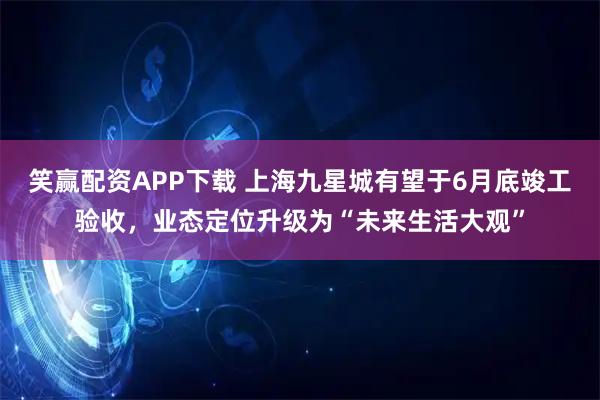笑赢配资APP下载 上海九星城有望于6月底竣工验收，业态定位升级为“未来生活大观”