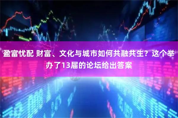 盈富忧配 财富、文化与城市如何共融共生？这个举办了13届的论坛给出答案