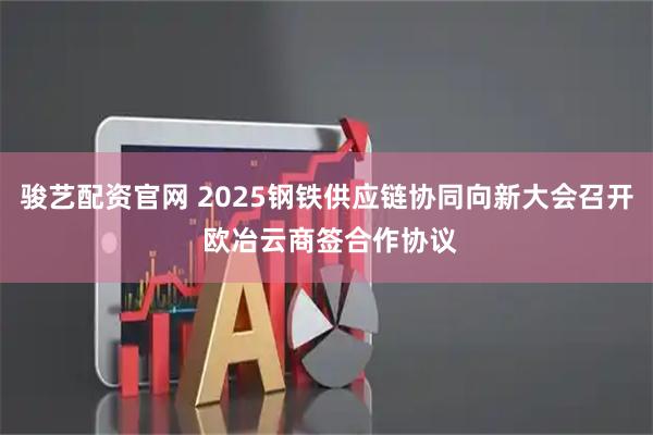 骏艺配资官网 2025钢铁供应链协同向新大会召开 欧冶云商签合作协议