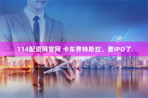 114配资网官网 卡车界特斯拉，要IPO了