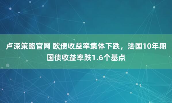 卢深策略官网 欧债收益率集体下跌，法国10年期国债收益率跌1.6个基点