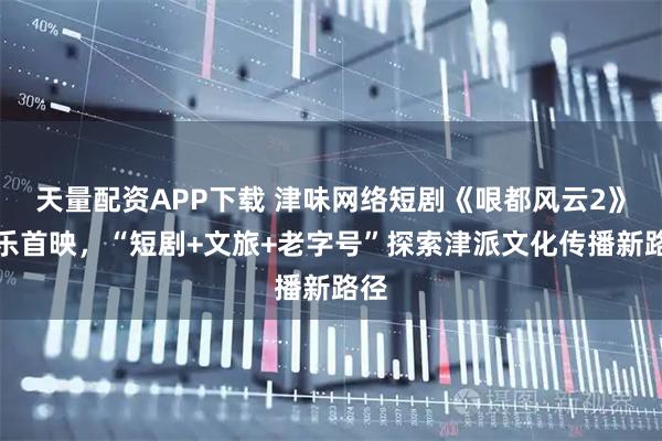 天量配资APP下载 津味网络短剧《哏都风云2》欢乐首映，“短剧+文旅+老字号”探索津派文化传播新路径