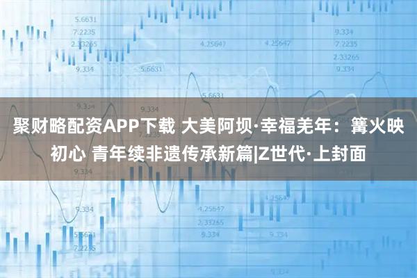 聚财略配资APP下载 大美阿坝·幸福羌年：篝火映初心 青年续非遗传承新篇|Z世代·上封面