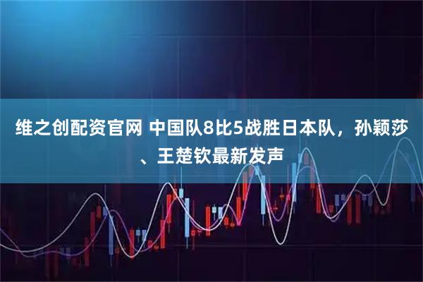 维之创配资官网 中国队8比5战胜日本队，孙颖莎、王楚钦最新发声