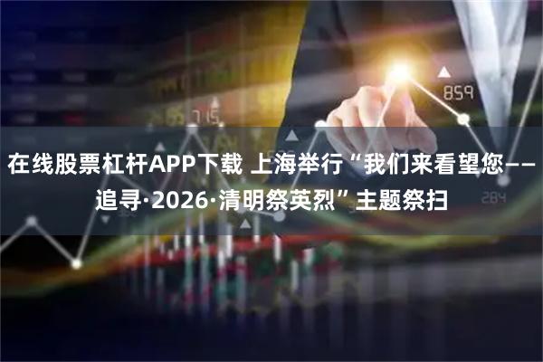 在线股票杠杆APP下载 上海举行“我们来看望您——追寻·2026·清明祭英烈”主题祭扫