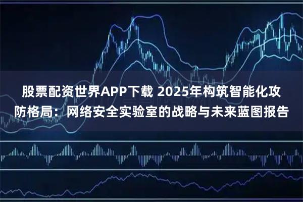 股票配资世界APP下载 2025年构筑智能化攻防格局：网络安全实验室的战略与未来蓝图报告