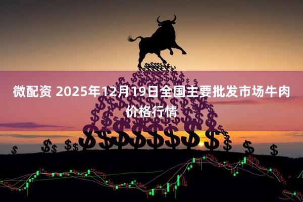 微配资 2025年12月19日全国主要批发市场牛肉价格行情
