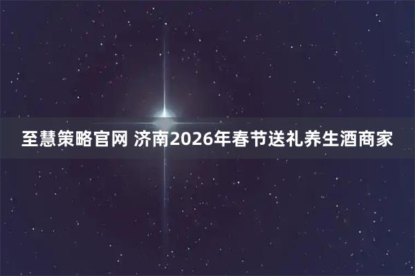 至慧策略官网 济南2026年春节送礼养生酒商家