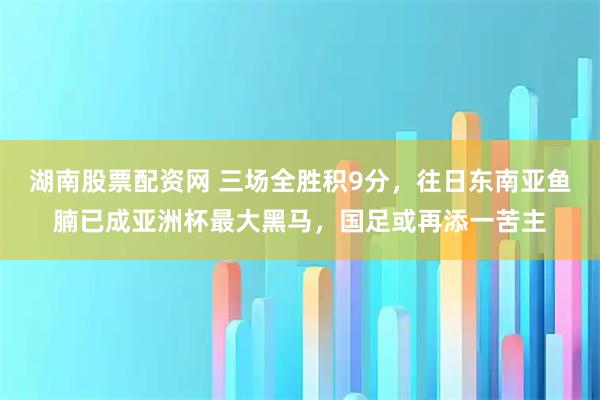 湖南股票配资网 三场全胜积9分，往日东南亚鱼腩已成亚洲杯最大黑马，国足或再添一苦主