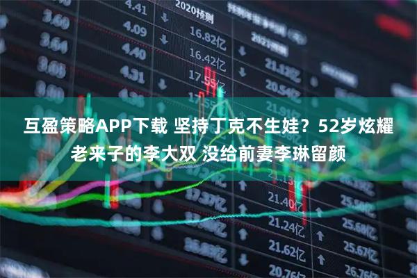 互盈策略APP下载 坚持丁克不生娃？52岁炫耀老来子的李大双 没给前妻李琳留颜