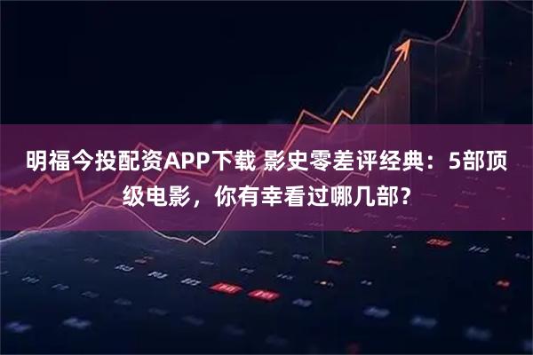 明福今投配资APP下载 影史零差评经典：5部顶级电影，你有幸看过哪几部？