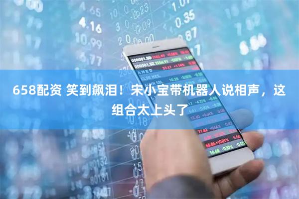 658配资 笑到飙泪！宋小宝带机器人说相声，这组合太上头了