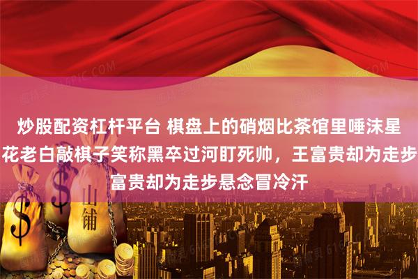 炒股配资杠杆平台 棋盘上的硝烟比茶馆里唾沫星子还呛人，花老白敲棋子笑称黑卒过河盯死帅，王富贵却为走步悬念冒冷汗