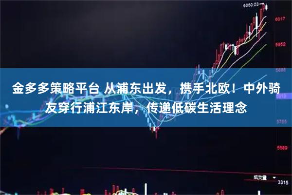 金多多策略平台 从浦东出发，携手北欧！中外骑友穿行浦江东岸，传递低碳生活理念