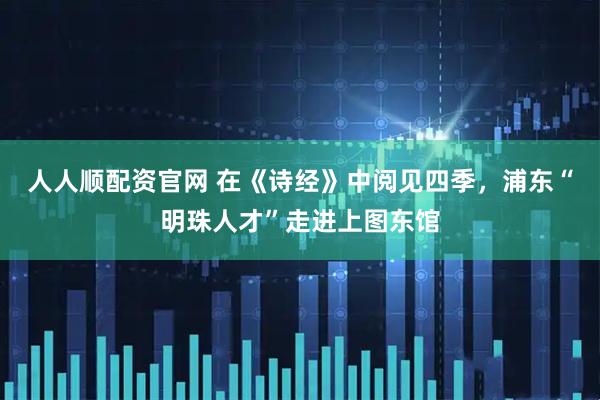 人人顺配资官网 在《诗经》中阅见四季，浦东“明珠人才”走进上图东馆
