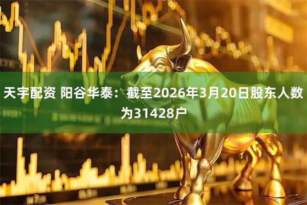 天宇配资 阳谷华泰：截至2026年3月20日股东人数为31428户