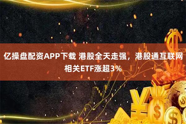 亿操盘配资APP下载 港股全天走强，港股通互联网相关ETF涨超3%